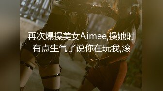 再次爆操美女Aimee,操她时有点生气了说你在玩我,滚