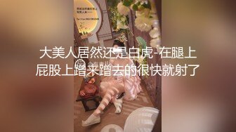 大美人居然还是白虎-在腿上屁股上蹭来蹭去的很快就射了