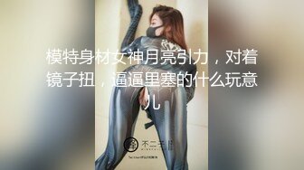 模特身材女神月亮引力，对着镜子扭，逼逼里塞的什么玩意儿