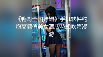 《鸭哥全国嫖娼》手机软件约炮高颜值美女酒店花式吹箫漫游