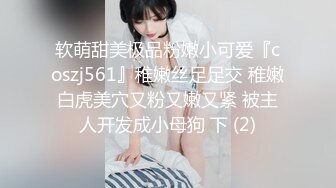 软萌甜美极品粉嫩小可爱『coszj561』稚嫩丝足足交 稚嫩白虎美穴又粉又嫩又紧 被主人开发成小母狗 下 (2)