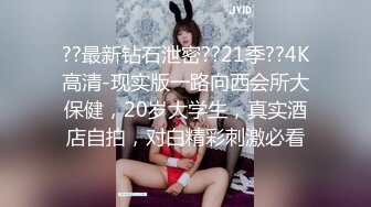 ??最新钻石泄密??21季??4K高清-现实版一路向西会所大保健，20岁大学生，真实酒店自拍，对白精彩刺激必看