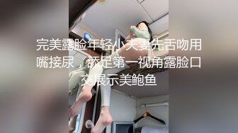 完美露脸年轻小夫妻先舌吻用嘴接尿，舔足第一视角露脸口交展示美鲍鱼