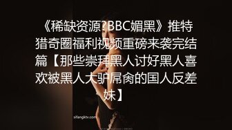 《稀缺资源?BBC媚黑》推特猎奇圈福利视频重磅来袭完结篇【那些崇拜黑人讨好黑人喜欢被黑人大驴屌肏的国人反差妹】