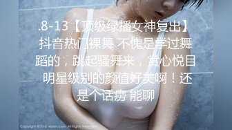 .8-13【顶级绿播女神复出】抖音热门裸舞 不愧是学过舞蹈的，跳起骚舞来，赏心悦目 明星级别的颜值好美啊！还是个话痨 能聊