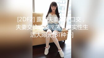 [2DF2] 露脸夫妻做爱口交，夫妻交换场面淫荡，真实性生活大曝光[BT种子]