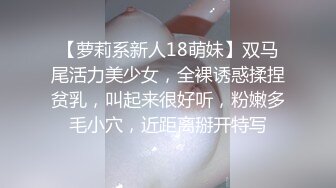 【萝莉系新人18萌妹】双马尾活力美少女，全裸诱惑揉捏贫乳，叫起来很好听，粉嫩多毛小穴，近距离掰开特写