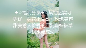 ★☆福利分享★☆某社区实习男优 ▶探花小文哥◀ 约炮笑容甜美惹人怜爱的巨乳嫩妹被草到水流成河