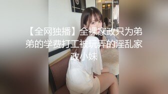 【全网独播】全裸家政只为弟弟的学费打工被玩弄的淫乱家政小妹