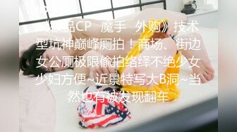 《极品CP✿魔手✿外购》技术型坑神巅峰厕拍！商场、街边女公厕极限偸拍络绎不绝少女少妇方便~近景特写大B洞~当然也有被发现翻车