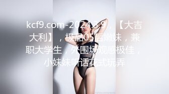 kcf9.com-2024.3.9，【大吉大利】，极品05后嫩妹，兼职大学生，外围场观感极佳，小妹妹听话花式玩弄