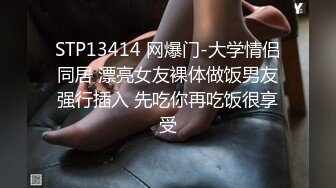 STP13414 网爆门-大学情侣同居 漂亮女友裸体做饭男友强行插入 先吃你再吃饭很享受