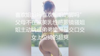 喜欢姐姐吗喜欢姐姐的脚吗”父母不在家美乳性感眼镜骚姐姐主动挑逗弟弟撸屌足交口交女上位骑的超爽