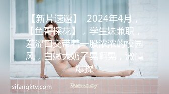 【新片速遞】  2024年4月，【鱼哥探花】，学生妹兼职，羞涩口交带着一股浓浓的校园风，白嫩大奶子晃啊晃，激情爆操