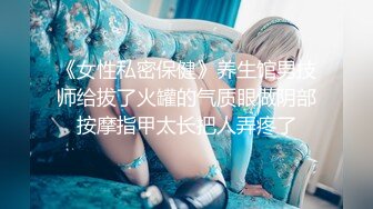 《女性私密保健》养生馆男技师给拔了火罐的气质眼做阴部按摩指甲太长把人弄疼了