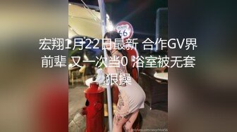 宏翔1月22日最新 合作GV界前辈 又一次当0 浴室被无套狠操