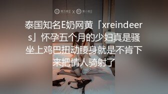 泰国知名E奶网黄「xreindeers」怀孕五个月的少妇真是骚坐上鸡巴扭动腰身就是不肯下来把情人骑射了