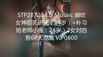 STP28723 ED Mosaic 潮吹女神巨乳研儿（24岁）+补习班老师小鱼（24岁）2女对四男6P大混战 VIP0600