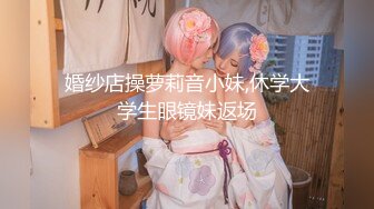 婚纱店操萝莉音小妹,休学大学生眼镜妹返场