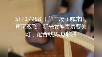 STP17758 （第三场）喊来闺蜜玩双飞，新来女神害羞要关灯，配合默契JQ啪啪