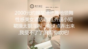 2000元约操某酒吧舞池领舞性感美女酒店啪啪,齐逼小短裙操太狠淫叫：你快点弄出来,我受不了了,我帮你吹吧!