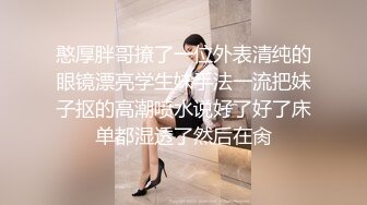 憨厚胖哥撩了一位外表清纯的眼镜漂亮学生妹手法一流把妹子抠的高潮喷水说好了好了床单都湿透了然后在肏