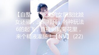 【自整理】新交的女朋友比妓女还骚，三洞打开，各种玩法6的起飞，直接射到菊花里，来个精液灌肠！【NV】 (22)