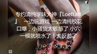 专约清纯学妹大神『Loeftart』✿一边玩游戏 一边清纯校花口爆，小骚货太敏感了 小穴一模就喷水了！太反差了