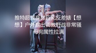 推特超顶身材巨乳反差婊【想想】户外露出调教野战非常骚 母狗属性拉满