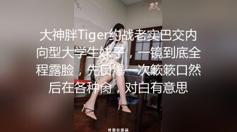  大神胖Tiger约战老实巴交内向型大学生妹子，一镜到底全程露脸，先口爆一次簌簌口然后在各种肏，对白有意思