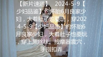 【新片速遞】   2024-5-9【少妇品鉴】约怀胎6月良家少妇，大着肚子也要玩，穿2024-5-9【少妇品鉴】约怀胎6月良家少妇，大着肚子也要玩，穿上黑丝袜。按摩器震穴，手指扣弄