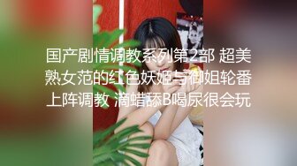 国产剧情调教系列第2部 超美熟女范的红色妖姬与御姐轮番上阵调教 滴蜡舔B喝尿很会玩