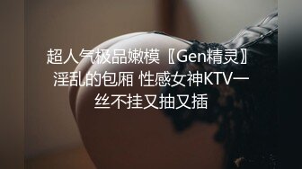 超人气极品嫩模〖Gen精灵〗淫乱的包厢 性感女神KTV一丝不挂又抽又插