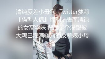 清纯反差小母狗✿Twitter萝莉『猫型人偶』福利，表面清纯的女高学妹 背后是个渴望被大鸡巴灌满骚穴的反差婊小母狗