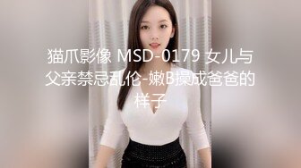 猫爪影像 MSD-0179 女儿与父亲禁忌乱伦-嫩B操成爸爸的样子