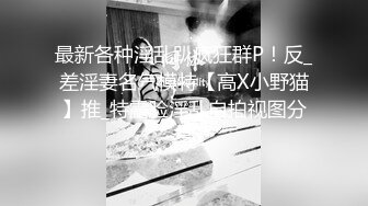 最新各种淫乱趴疯狂群P！反_差淫妻名气模特【高X小野猫】推_特露脸淫乱自拍视图分享