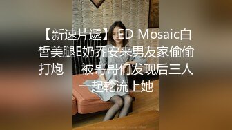 【新速片遞】 ED Mosaic白皙美腿E奶乔安来男友家偷偷打炮❤️被哥哥们发现后三人一起轮流上她