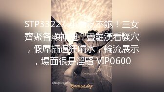 STP33227 小喬吃不飽！三女齊聚各顯神通！疊羅漢看騷穴，假屌插逼狂噴水，輪流展示，場面很是淫騷 VIP0600