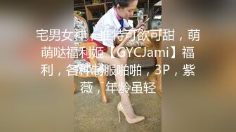 宅男女神，推特可欲可甜，萌萌哒福利姬【GYCJami】福利，各种制服啪啪，3P，紫薇，年龄虽轻