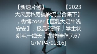 【新速片遞】   ♈♈♈ 【2023大尺度私房摄影流出合集下】，微博coser【巨乳大奶牛浅安安】，极品E罩杯，学生状剃毛一线天，尤物佳作[7.67G/MP4/02:16]