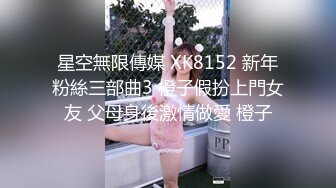 星空無限傳媒 XK8152 新年粉絲三部曲3 橙子假扮上門女友 父母身後激情做愛 橙子