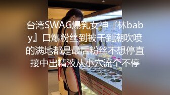 台湾SWAG爆乳女神『林baby』口爆粉丝到被干到潮吹喷的满地都是最后粉丝不想停直接中出精液从小穴流个不停