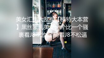 美女汇集大乱操【模特大本营】黑丝豪乳美女一个比一个骚 裹着J8不放口 骑着J8不松逼