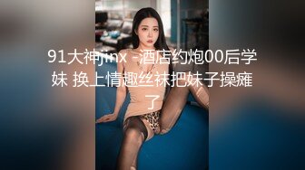 91大神jinx -酒店约炮00后学妹 换上情趣丝袜把妹子操瘫了