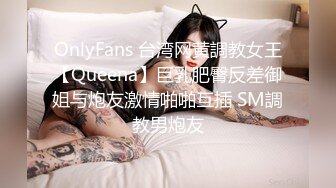 OnlyFans 台湾网黄調教女王【Queena】巨乳肥臀反差御姐与炮友激情啪啪互插 SM調教男炮友