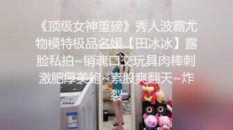 《顶级女神重磅》秀人波霸尤物模特极品名媛【田冰冰】露脸私拍~销魂口交玩具肉棒刺激肥厚美鲍~素股爽翻天~炸裂