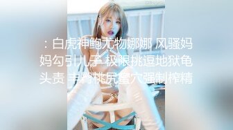 ：白虎神鲍尤物娜娜 风骚妈妈勾引儿子 极限挑逗地狱龟头责 丰臀桃尻蜜穴强制榨精