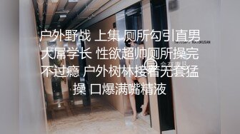 户外野战 上集 厕所勾引直男大屌学长 性欲超帅厕所操完不过瘾 户外树林接着无套猛操 口爆满嘴精液