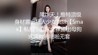 ⚫️⚫️⚫️屌炸天！推特顶级身材露出狂人少女嫩妹【Smax】私拍，宜家全裸露出母狗式调教啪啪啪无套