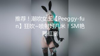 推荐！潮吹女王【Peeggy-fun】狂吹~喷射好几米！SM艳舞肛塞